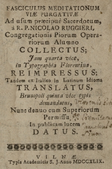 Fasciculus Meditationum Viæ Purgativæ Ad usum præcipue Sacerodotum, a R. P. Nicolao Ruggieri, Congregationis Piotum Operariorum Alumno Collectus; Jam quarta vice, in Typographia Florentina, Reimpressus; Tandem ex Italico in Latinum Idioma Translatus, Brunopoli quinta vice typis demandatus, Nunc denuo cum Superiorum Permissu In publicam lucem Datus