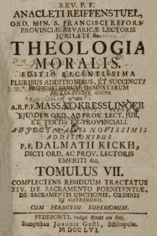 Rev. P. F. Anacleti Reiffenstuel, Ord. Min. S. Francisci Reform. Provinciæ Bavaricæ Lectoris Jubilati &c. Theologia Moralis. Editio Recentissima Pluribus Additionibus, Et Succinta Propositionum Damnatarum Declaratione Aucta / |c Ab A. R. P. F. Massæo Kresslinger, Ejusdem Ord. Ac Prov. Lect. Jub. Et Tertio Ex-Provinciali. Adjectis Aliis Novissimis Additionibus P. F. Dalmatii Kickh, Dicti Ord. Ac Prov. Lectoris Emeriti &c. Tomulus VII. Complectens Residuum Tractatus XIV. De Sacramento Poenitentiæ, De Sacramentis Unctionis, Ordinis Et Matrimonii.