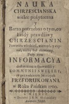 Nauka Chrzescianska wielce pożyteczna y Barzo potrzebna o tym, co każdy prawdziwy Chrzescianin powinien wiedzieć, wierzyć, y czynić, ażeby był zbawiony. : Przy tym Informacya dostateczna o spowiedzi y Kommunii Swiętey, za pozwoleniem Starszych Przedrukowana w Roku Panskim 1760.