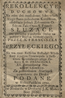 Rekollekcye Duchowne Na ośm dni rozłożone : lubo wszelkiego stanu pobożnym Katolikom, osobliwie jednak Zakonnym Osobom Zak. Oyca S. Franci. Słuzące : Dla pociechy y pożytku Duszy na pustyni z Bogiem rozmawiającey Przez X. Franciszka Przyłęckiego [...] powtórnie do Druku Podane w Roku [...] 1770