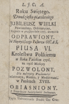 Roku Swiętego. Dwudziestu-piątoletniego Jubileusz Wielki Powszechny, Ordynaryiny. w Rzymie w przeßłym Roku 1775. uroczyście Odprawiony. Od Naywyżßego Pasterza Oyca S. Piusa VI. Krolestwu Polskiemu w Roku Pańskim 1776. na sześć Miesięcy Pozwolony. Dla należytey Wiadomości Informacyą, Nauką, y Modlitwami, w Punktach XVIII. Obiasniony...