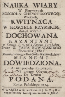 Nauka Wiary W Pierwszych Kosciola Chrystusowego Wiekach, Kwitnąca W Kosciele Rzymskim dotąd wiernie Dochowana Kazaniami w Kościele S. Jana Farnym Toruńskim / Przez X. Jana Kowalskiego Societatis Jesu Pomienionego Kosciolá Kaznodzieie Mianemi Dowiedziona. A ná pociehe Katolikom Ná uwage Obcym Do Druku Podana Roku Pańskiego 1754