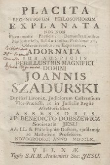 Placita Recentiorum Philosophorum Explanata : Nec non Phænomenis Phyficis, Demonstrationibus Mathematicis, Resolutionibus Problematur, Observationibus, ac Experientiis, ; Adornata sub Auspiciis .. Joannis Szadurski Dapiferi Livoniæ, Judiciorum Castrensium Vice-Præfecti, ac in Judiciis Regiis Assessorialibus Assessoris a P. Benedicto Dobszewicz Societatis Jesu AA. LL. & Philosophiæ Doctore, ejusdemq; ac Matheseos Professore. Novogrodeci Anno MDCCLX