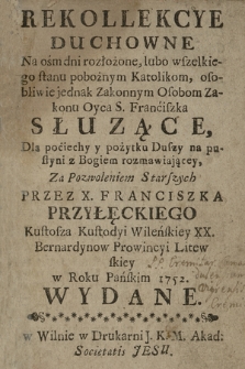 Rekollekcye Duchowne Na ośm dni rozłożone : blubo wszelkiego stanu pobożnym Katolikom, osobliwie jednak Zakonnym Osobom Zakonu Oyca S. Franciszka Słuzące : Dla pociechy y pożytku Duszy na pustyni z Bogiem rozmawiającey [...] Przez X. Franciszka Przyłęckiego [...] w Roku [...] 1752. Wydane