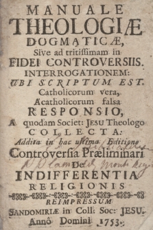 Manuale Theologiæ Dogmaticæ, Sive ad tritissimam in Fidei Controversiis Interrogationem, Ubi Scriptum Est Catholicorum vera, Acatholicorum falsa Responsio, A quodam Societ[atis] Jesu Theologo Collecta : Addita in hac ultima Editione Controversia Præliminari De Indifferentia Religionis