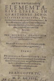 Artis Notariatvs Elementarivs Liber : In Qvæstiones Scholasticas Redactvs, Tyronibus huius artis, qui in Notarios creari, & fortasse etiam in iudicio Cameræ Imperialis recipi, seu immatriculari (quod vocant) cupiunt, apprime vsui futurus / Per Henricvm Cnavstinvm [...] His accessit Appendix de Notariorum excessibus, erroribus, atq[ue] peccatis. Item Enchiridion Procvratorvm: hoc est Regulæ [...] in iudicijs & actionibus forensibus [...] custodiendæ, eodem auctore