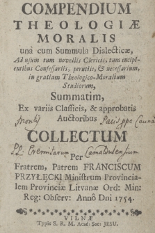 Compendium Theologiæ Moralis una cum Summula Dialecticæ, Ad usum tum, novellis Clericis, tum incipientibus Confessariis, perutile, & nessesarium in gratiam Theologico-Moralium Studiorum, Summatim, Ex variis Classicis, & approbatis Auctoribus Collectum