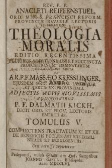 Rev. P. F. Anacleti Reiffenstuel [...] Theologia Moralis : Editio Recentissima Pluribus Additionibus Et Succincta Propositionum Damnatarum Declaratione Aucta. T. 5. Complectens Tractatum XI. Et XII. De Beneficiis Ecclesiasticis Immunitate Et Indulgentiis