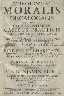 Theologiæ Moralis Decalogalis Per Modum Conferentiarum Casibus Practicis Illustratæ Et Applicatæ Ad Usum Tum Curatorum, Tum Etiam Pro Animarum Cura Examinandorum Pars [...]. P. 2, De Fide, Spe, Et Charitate, Nec Non In Primum Præceptum Decalogi De Virtute Religionis, Vitiisque iisdem Virtutibus oppositis