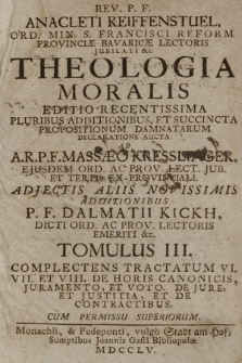 Rev. P. F. Anacleti Reiffenstuel [...] Theologia Moralis : Editio Recentissima Pluribus Additionibus Et Succincta Propositionum Damnatarum Declaratione Aucta. T. 3. Complectens Tractatum VI. VII. Et VIII. De Horis Canonicis, Juramento, Et Voto. De Jure Et Justitia, Et De Contractibus