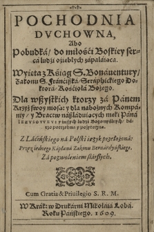 Pochodnia Dvchowna Abo Pobudka do miłości Boskiey serca ludzi oziebłych zapalaiąca : Wyięta z Ksiąg S. Bonauentury Zakonu S. Franciszka Serafickiego Doktora Kościoła Bożego : Dla wszystkich ktorzy za Panem Krzyż swoy niosa; y dla nabożnych Kompaniy y Bractw naśladuiących męki Pana Iezvsovvey : y inszych ludzi Bogomyślnych barzo potrzebna y pożyteczna