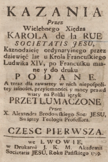 Kazania Przez Wielebnego Xiędza Karola de la Rue Societatis Jesu, Kaznodzieię ordynaryinego przez dziewięć lat u Krola Francuskiego Ludwika XIV, po Francusku miane y do druku Podane. / A teraz dla zawartey w nich niepospolitey iasności, przyiemności y mocy prawd wiary na Polski ięzyk Przetłumaczone Przez X. Aleksandra Brodowskiego Soc: Jesu, Swiętey Teologii Profesora. Częsc Pierwsza