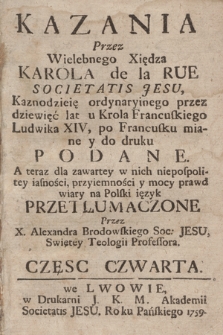 Kazania Przez Wielebnego Xiędza Karola de la Rue Societatis Jesu, Kaznodzieię ordynaryinego przez dziewięć lat u Krola Francuskiego Ludwika XIV, po Francusku miane y do druku Podane. / A teraz dla zawartey w nich niepospolitey iasności, przyiemności y mocy prawd wiary na Polski ięzyk Przetłumaczone Przez X. Aleksandra Brodowskiego Soc: Jesu, Swiętey Teologii Profesora. Częsc Czwarta