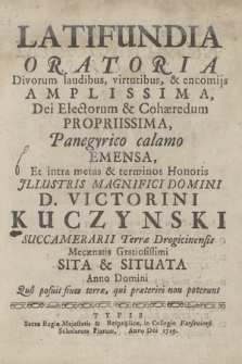 Latifundia Oratoria Divorum laudibus, virtutibus, & encomijs Amplissima, Dei Electorum & Cohæredum Propriissima, Panegiryco calamo Emensa, : Et intra metas & terminos Honoris ... D. Victorini Kuczynski Succamerarii Terræ Drogicinensis Mecænatis Gratiosissimi Sita & Situata : Anno Domini Suo posuit fines terræ, qui præteriri non poterunt