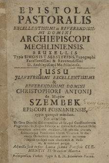 Epistola Pastoralis Excellentissimi ac Reverendissimi Domini Archiepiscopi Mechliniensis. : Bruxellis Typis Simonis T. Serstevfns [...] Jussu [...] Christophori Antonij de Słupow Szembek [...] typis quoque mandato. : Eo con silio Ut Grex Domini sibi commissus ab ijs, qui Constitutionem Vnigenitus in Regno Poloniæ ac Universo Catholico Orbe receptam admittere recusant, sese penitus avertat, summumquè Pontificem Christi Vicarium in docenda Orthodoxâ veritate erroris expertem debitâ verâque cum obedientiâ & audire, & venerari pergat. Adjuncta sunt in fine Literæ [...] Clementis XI [...]