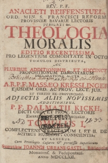 Rev. P. F. Anacleti Reiffenstuel [...] Theologia Moralis : Editio Recentissima Pro Legentium Commoditate In Octo Tomulos Distributa, Ac Pluribus Additionibus Et Succincta Propositionum Damnatarum Declaratione Aucta. T. 1. Complectens Tractatum I. Et II. De Actibus Humanis, Conscientia Et Legibus