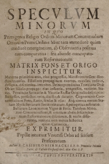 Specvlvm Minorvm, in qvo Primigenia Religio Ordinis Minorum Conuentualium Omnium Primi Ordinis Min: tam immediate quam mediate emergentium, ab Obseruantia positiua tum comparatiua : seu aliunde nuncupatorum Reformatorum Matrix Fons et Origo Inspicitur [...] Tandem Minorum Conuentualium, & omnium ab eis descendentium Reformatorum discrimen, & realis differentia, veritate non minus historica quam Canonica Exprimitur, Pupillæ intuitiuæ Vniuersi Orbis ad sensum Præsentatum