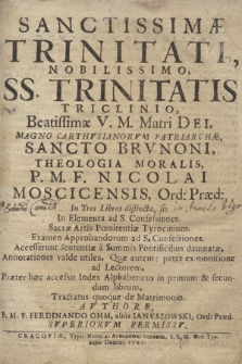 Sanctissimæ Trinitati, Nobilissimo SS. Trinitatis Triclinio, Beatissimæ V. M. Matri Dei, Magno Carthvsianorvm Patriarchæ Sancto Brvnoni : Theologia Moralis / P. M. F. Nicolai Moscicensis, [...] In Tres Libros distincta, sc: In Elementa ad S. Confessiones : Sacræ Artis Pœnitentiæ Tyrocinium : Examen Approbandorum ad S. Confessiones : Accesserunt Sententiæ à Summis Pontificibus damnatæ : Annotationes valde utiles. Quæ autem: patet ex monitione ad Lectorem. Præter hæc accessit Index Alphabeticus in primum & decundum librum : Tractatus quoque de Matrimonio, Avthtore P. M. F. Ferdinando Ohm, alias Ianvszowski [...]