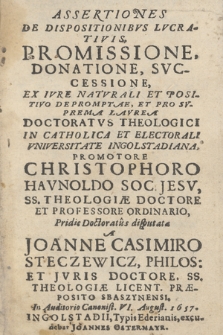 Assertiones De Dispositionibvs Lvcrativis, Promissione, Donatione, Svccessione, Ex Ivre Natvrali Et Positivo Depromptae, Et Pro Svprema Lavrea Doctoratvs theologici In Catholica Et Electorali Vniversitate Ingolstadiana, Promotore Christophoro Havnoldo Soc. Jesv, SS. Theologiæ Doctore Et Professore Ordinario, / Pridie Doctoratus disputata a Joanne Casimiro Steczewicz, Philos. Et Jvris Doctore, SS. Theologiæ Licent. Præposito Sbaszyniensi. In Auditorio Canonist. VI August. 1657