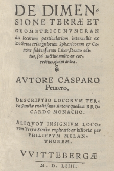 De Dimensione Terræ Et Geometrice Nvmerandis locorum particularium interuallis : ex Doctrina triangulorum Sphæricorum & Canone substensarum Liber, Denuo editus, sed auctius multo & correctius, quam antea / Avtore Casparo Peucero. Descriptio Locorvm Terræ Sanctæ exactißima Autore quodam Brocardo Monacho. Aliqvot Insignivm Locorum Terræ Sanctæ explicatio & historiæ per Philippum Melanthonem