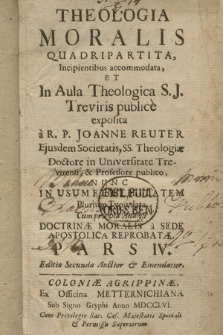 Theologia Moralis Quadripartita Incipientibus accommodata Et In Aula Theologica S. J. Treviris publice exposita. P. 4 / a R. P. Joanne Reuter Ejusdem Societatis, SS. Theologiæ Doctore in Universitate Trevirensi, & Professore publico, Nunc In Usum Et Utilitatem plurium Typis data Cum prævia Analysi Doctrinæ Moralis a Sede Apostolica Reprobatæ