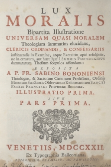 Lux Moralis : Bipartita Illustratione Universam Quasi Moralem Theologiam summatim elucidans, Clericis Ordinandis, & Confessariis instituendis in Examine, atque Exercitio apte refulgens, ne in errorum, aut hucusque a Summis Pontificibus damnatarum Thesium scopulos offendant. Illustratio 1 Sive pars 1