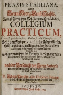 Praxis Stahliana, Das ist Herrn Georg Ernst Stahls, Königl. Preußischen Hof-Rath und Leib-Medici, Collegium Practicum : Welches theils von Jhm privatim in die Feder dictirt, theils von seinen damahligen Auditoribus aus dem Discurs mit besonderem Fleiß nachgeschrieben, Nunmehro aber aus dem Lateinischen ins Deutsche übersetzt, mit vielen Anmerckungen und Raisonnemens aus 29. jähriger Praxi bekräfftiget und erläutert, auch nach der Vorschrifft des Herrn Autor [...]