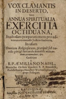 Vox Clamantis In Deserto, Sive Annua Spiritualia Exercitia Octiduana : Studiosam præparationem pro adventuro tremendo Judicio suadentia, In usum Omnium Religiosorum, præcipue sub vexillis gloriosi Patriarchæ Benedicti militantium accomodata, &c. / Conscripta a R. P. Æmiliano Naisl, Monacho Ordinis ejusdem S. P. Benedicti, Professo Exempti Monasterii Weichenstephanensis [...]