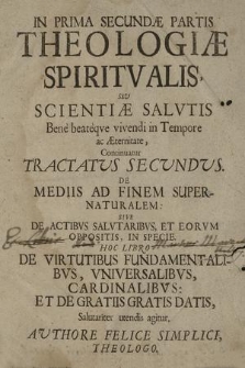 Theologia Spiritualis Fundamentalis, Seu Scientiae Salutis [...]. P. 2/1, Tractatus 2 [Continuatio] / Authore Felice Simplici Łącki. De Mediis Ad Finem Supernaturalem: Sive De Actibvs Salvtaribvs, Et Eorvm Oppositis, In Specie. Hoc Libro De Virtutibus Fundamentalibvs, Vniversalibus: Et De Gratiis Gratis Datis, Salutariter utendis agitur