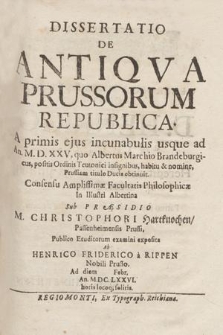 Dissertatio De Antiqva Prussorum Republica. A primis ejus incunabulis usque ad An. M.D.XXV, quo Albertus Marchio Brandenburgicus, positis Ordinis Teutonici insignibus, habitu & nomine, Prussiam titulo Ducis obtinuit / Consensu Amplissimæ Facultatis Philosophicæ In Illustri Albertina Sub Præsidio M. Christophori Hartknochen, Passenheimensis Prussi, Publico Eruditorum examini exposita Ab Henrico Friderico a Rippen, Nobili Prusso. Ad diem Febr, An. M.DC.LXXVI. horis locoq[ue] solitis