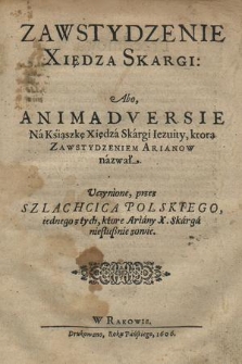 Zawstydzenie Xiędza Skargi : Abo, Animadversie Na Ksiąszkę Xiędza Skargi Iezuity, którą Zawstydzeniem Arianow nazwał : / Uczynione, przez Szlachcica Polskiego, iednego z tych, ktore Ariany X. Skarga niesłusznie zowie [Hieronim Moskorzewski]