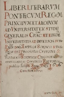 „Liber Literarum pontificum, regum, principum et aliorum ad Universitatem Studii generalis Cracoviensis et eiusdem Universitatis ad diversos iussu reverendi dni Andreae Schonei, s. theologiae et iuris utiusque dris, custodis s. Floriani, Academiae Cracowiensis procancelarii ac generalis rectoris, publico sumptu a. d. 1606 comparatus”