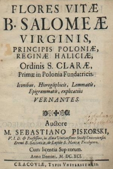 Flores Vitæ B. Salomeæ Virginis, Principis Poloniæ [...] Ordinis S. Claræ, Primæ in Polonia Fundatricis : Iconibus, Hierogliphicis, Lemmatis, Epigrammatis explicatius Vernantes