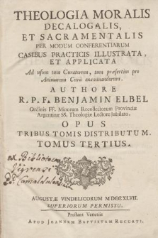 Theologia Moralis Decalogalis, Et Sacramentalis Per Modum Conferentiarum Casibus Praticis Illustrata, et Applicata : Ad usum tum Curatorum, tum præsertim pro Animarum Cura examinandorum ... Opus Tribus Tomis Distributum ... Tomus T. 2 / Authore R.P.F. Benjamin Elbel Ordinis FF. Minorum Recollectorum Provinciæ Argentinæ SS. Theologiæ Lectore Jubilato