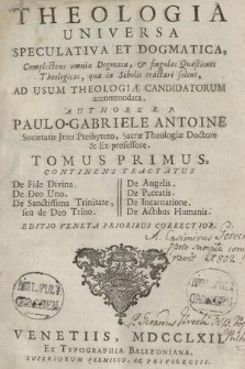 Theologia Universa Speculativa Et Dogmatica : Complectens omnia Dogmata & singulas Quæstiones Theologicas, quæ in Scholis tractari solent, Ad Usum Theologiæ Candidatorum accommodata. T. 1, Continens Tractatus De Fide Divina. De Deo Uno. De Sanctissima Trinitate seu de Deo Trino. De Angelis. De Peccatis. De Incarnatione. De Actibus Humanis. ... Authore R. P. Paulo Antonio Gabriele Antoine, Societatis Jesu Presbytero, Sacrae Theologiae Doctore [...]