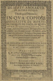 De Statv Animarvm In Altero Secvlo : Theologica Disputatio, In Qva Copiose Disseritvr De Morte: De Exeqviis: De Locis, In Qvibvs Animæ Corporibvs Exvtæ Recipiuntur, præsertim de Purgatorio [...] / In [...] Academia Ingolstadiensi Anno M. D. LXXVII. publice habita: Præside R. P. Luca Pinello [...] Respondente [...] Andrea Röcklero [...]