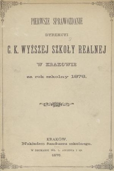 Pierwsze Sprawozdanie Dyrekcyi C. K. Wyższej Szkoły Realnej w Krakowie za Rok Szkolny 1876