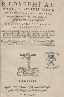 R. Iosephi Albonis, R. Davidis Kimhi, Et Alivs Cvivsdam Hebraei anonymi argumenta, quibus nonnullos fidei Christianæ articulos oppugnant / G. Genebrardo Ba. Theologo Interprete. Ad eorum singulas disputationes eiusdem interpretis responsa, in quibus multa de Deo, de Tribus diuinitatis hypostasibus, de Christo, Eucharistia, lege, Eua[n]gelio, & mysteriis similibus, quorum nomenclaturam extrema pagina exhibet, pertractantur. Liber vel illo solo vtilis, quod multa, aduersus recens Trinitariorvm dogma, hoc infœlici æuo, in Lituania & Polonia de tribus diuinis essentiis atque diis excitatum, declaret