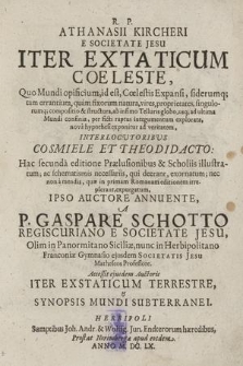 R. P. Athanasii Kircheri E Societate Jesu Iter Extaticum Cœleste : Quo Mundi opificium, id est, Cœlestis Expansi, siderumq[ue] tam errantium, quam fixorum natura, vires, proprietates, singulorumq[ue] compositio & structura, ab infimo Telluris globo, usq[ue] ad ultima Mundi confinia, per ficti raptus integumentum explorata, nova hypothesi exponitur ad veritatem, Interlocutoribus Cosmiele Et Theodidacto ... ; Accessit ejusdem Auctoris Iter Exstaticum Terrestre & Synopsis Mundi Subterranei