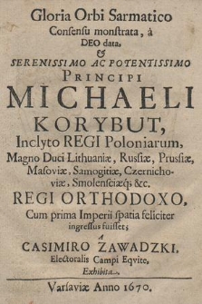 Gloria Orbi Sarmatico Consensu Monstrata, a Deo data, & [...] Michaeli Korybut, Inclyto Regi Poloniarum, Magno Duci Lithuaniæ, Russiæ, Prussiæ, Masoviæ, Samogitiæ, Czernichoviæ, Smolensciæq[ue] &c. Regi Orthodoxo, Cum prima Imperii spatia feliciter ingressus fuisset