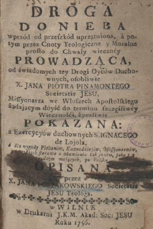 Droga Do Nieba wprzód od przeszkód uprzątniona, a potym przez Cnoty Teologiczne y Moralne prosto do Chwały wieczney Prowadząca / od świadomych tey drogi Oyców Duchownych osobliwie X. Jana Piotra Pinamontego Societatis Jesu [...] Pokazana z Exercycyów duchownych S. Ignacego de Lojola, a dla wygody Plebanów, Kaznodzieiów, Missyonarzów y wszystkich staranie o zbawieniu tak swoim jako y o cudzym mających po Polsku Opisana ; przez X. Jana Poszakowskiego Societatis Jesu Teologa