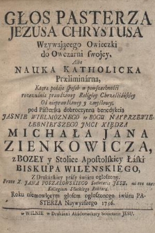 Głos Pasterza Jezusa Chrystusa Wzywającego Owieczki do Owczarni swojey : Albo Nauka Katholicka Præliminarna, Ktora podaje sposob w powszechności rozeznania prawdziwey Religiey Chrześciańskiey Od nieprawdziwey y zmyśloney : pod [...] benedykcią {...] Jmci Xiędza Michała Jana Zienkowicza [...] Biskupa Wilenskiego, Z Drukarskiey prasy światu ogłoszony