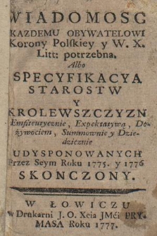 Wiadomosc kazdemu obywatelowi Korony Polskiey y W. X. Litt. potrzebna albo Specyfikacya starostw y krolewszczyzn [...] udysponowanych przez seym roku 1775 y 1776 skonczony
