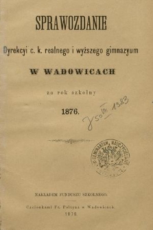 Sprawozdanie Dyrekcyi C. K. Realnego i Wyższego Gimnazyum w Wadowicach za Rok Szkolny 1876