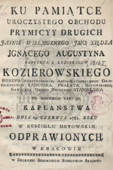 Ku Pamiątce Uroczystego Obchodu Prymicyy Drugich [...] Xiędza Jgnacego Augustyna Saryusza z Kozierogow Kozierowskiego Biskupa Adratenskiego, Archi - Katedralnego Gnieznienskiego Kanonika, Prałata Mstowskiego, Kawalera Orderu Swiętego Stanisława Po Spełnieniu Lat 50. Kapłanstwa Dnia 29. Czerwca 1782. Roku. W Kosciele Mstowskim Odprawionych