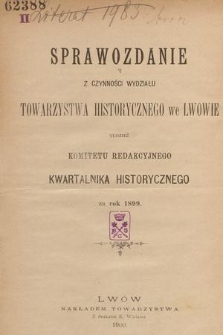 Sprawozdanie z Czynności Wydziału Towarzystwa Historycznego we Lwowie tudzież Komitetu Redakcyjnego Kwartalnika Historycznego za Rok 1899